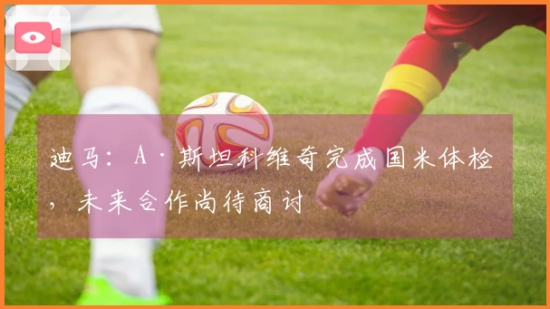 迪马：A·斯坦科维奇完成国米体检 ，未来合作尚待商讨
