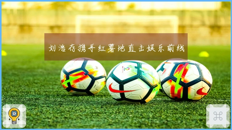 刘浩存携手红薯地直击娱乐前线